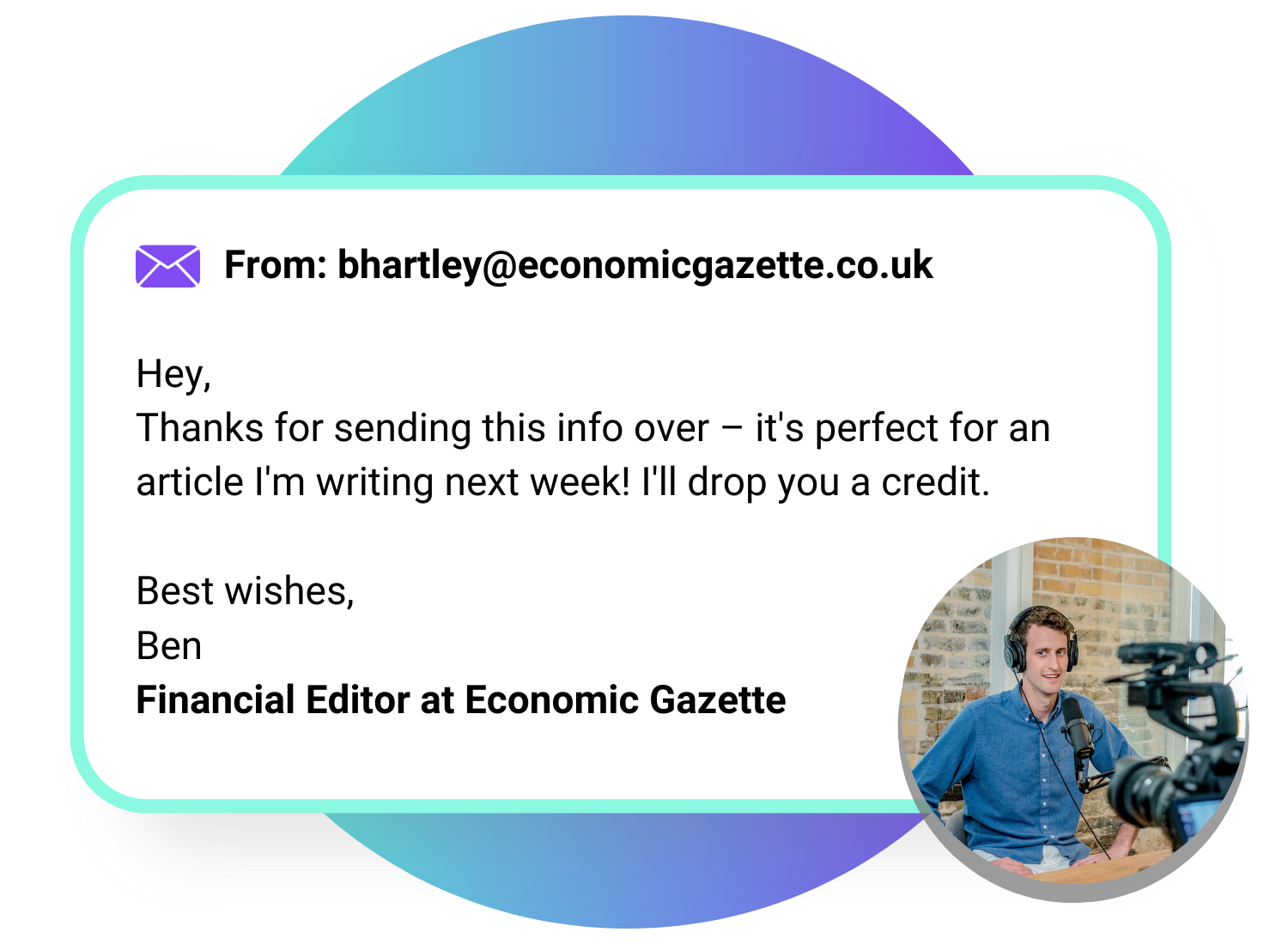 A colorful circle overlaid with an example email from a journalist which reads: "From: bhartley@economicgazette.com Hey, Thanks for sending this info over – it's perfect for an article I'm writing next week! I'll drop you a credit. Best wishes, Ben Financial Editor at Economic Gazette" with a photo of a male journalist sat in a recording studio.